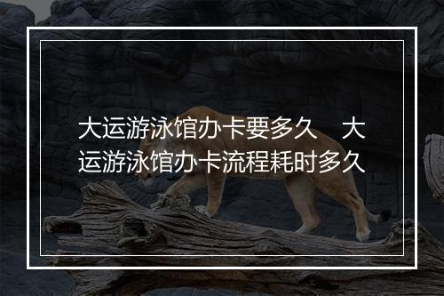 大运游泳馆办卡要多久　大运游泳馆办卡流程耗时多久
