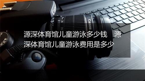 源深体育馆儿童游泳多少钱　源深体育馆儿童游泳费用是多少